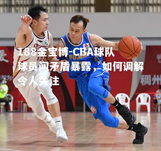 CBA球队球员间矛盾暴露，如何调解令人关注